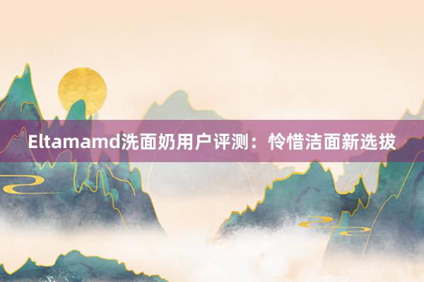 Eltamamd洗面奶用户评测：怜惜洁面新选拔